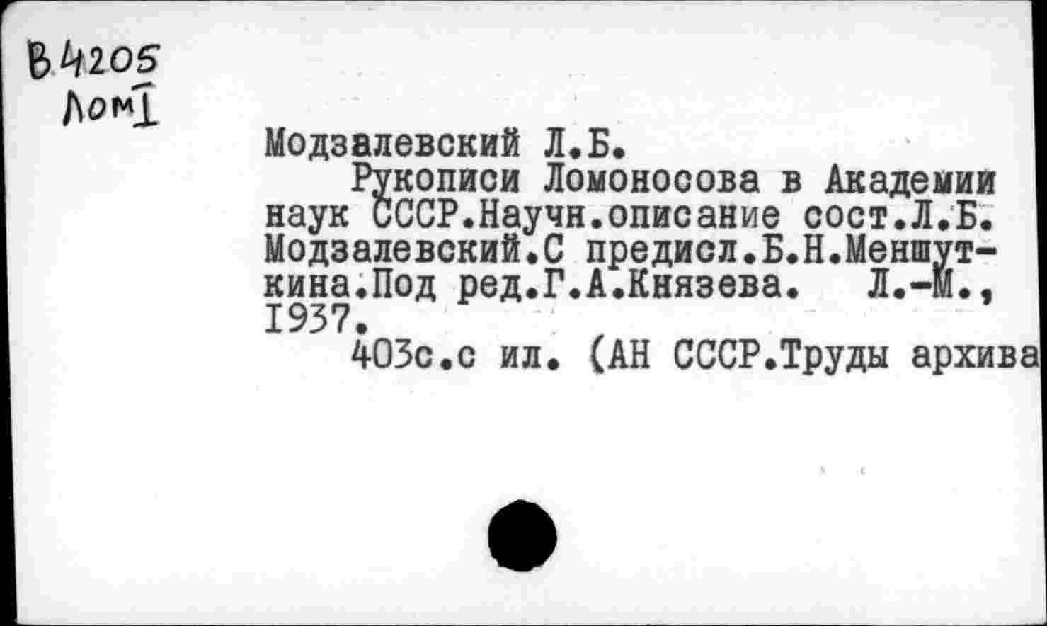 ﻿$^205
/\0*1
Модзалевский Л.Б.
Рукописи Ломоносова в Академии наук СССР.Научн.описание сост.Л.Б. Модзалевский.С предиол.Б.Н.Меншут-кина.Под ред.Г.А.Князева. Л.-М., 1937.
403с.с ил. (АН СССР.Труды архива